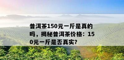 普洱茶150元一斤是真的吗，揭秘普洱茶价格：150元一斤是不是真实？