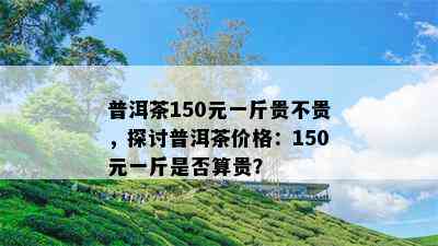 普洱茶150元一斤贵不贵，探讨普洱茶价格：150元一斤是不是算贵？