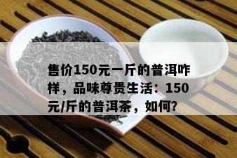 售价150元一斤的普洱咋样，品味尊贵生活：150元/斤的普洱茶，怎样？