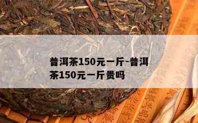 普洱茶150元一斤-普洱茶150元一斤贵吗