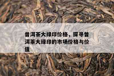 普洱茶大绿印价格，探寻普洱茶大绿印的市场价格与价值