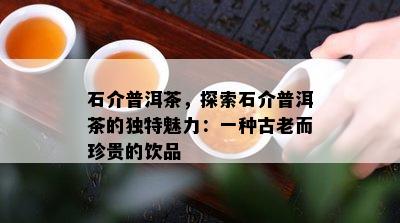 石介普洱茶，探索石介普洱茶的特别魅力：一种古老而珍贵的饮品