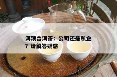 洱颂普洱茶：公司还是私企？请解答疑惑