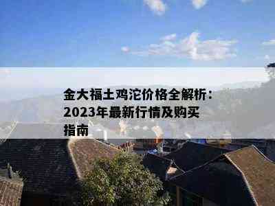 金大福土鸡沱价格全解析：2023年最新行情及购买指南