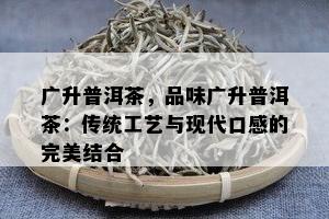 广升普洱茶，品味广升普洱茶：传统工艺与现代口感的完美结合