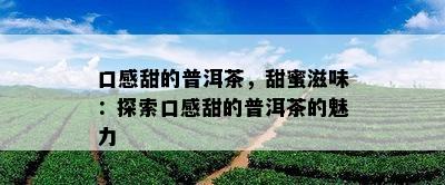 口感甜的普洱茶，甜蜜滋味：探索口感甜的普洱茶的魅力