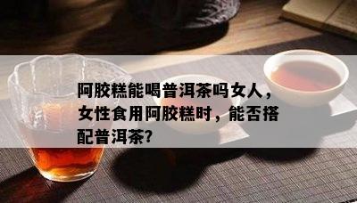 阿胶糕能喝普洱茶吗女人，女性食用阿胶糕时，能否搭配普洱茶？