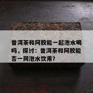 普洱茶和阿胶能一起泡水喝吗，探讨：普洱茶和阿胶能否一同泡水饮用？