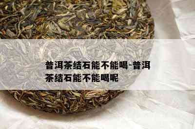 普洱茶结石能不能喝-普洱茶结石能不能喝呢