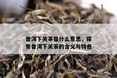 普洱下关茶是什么意思，探索普洱下关茶的含义与特色