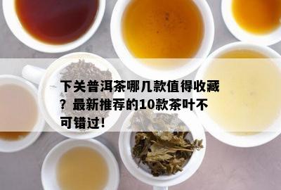 下关普洱茶哪几款值得收藏？最新推荐的10款茶叶不可错过！