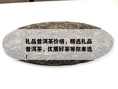 礼品普洱茶价格，精选礼品普洱茶，优质好茶等你来选！