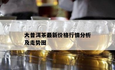 大普洱茶最新价格行情分析及走势图