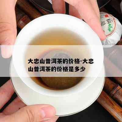 大忠山普洱茶的价格-大忠山普洱茶的价格是多少