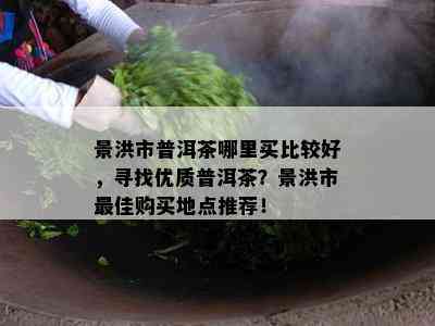 景洪市普洱茶哪里买比较好，寻找优质普洱茶？景洪市更佳购买地点推荐！