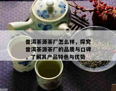 普洱茶源茶厂怎么样，探究普洱茶源茶厂的品质与口碑，了解其产品特色与优势