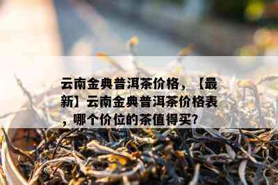 云南金典普洱茶价格，【最新】云南金典普洱茶价格表，哪个价位的茶值得买？