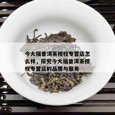 今大福普洱茶授权专营店怎么样，探究今大福普洱茶授权专营店的品质与服务