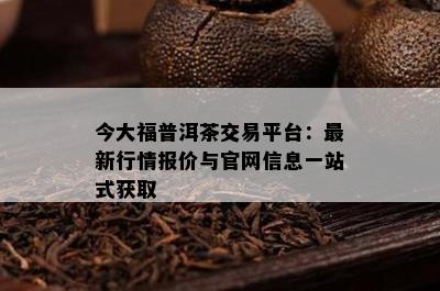 今大福普洱茶交易平台：最新行情报价与官网信息一站式获取