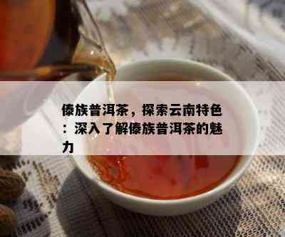 傣族普洱茶，探索云南特色：深入熟悉傣族普洱茶的魅力