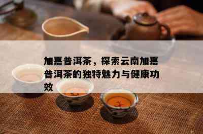 加嘉普洱茶，探索云南加嘉普洱茶的独特魅力与健康功效