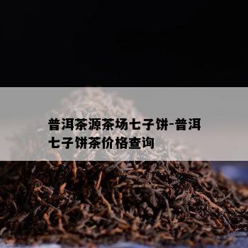 普洱茶源茶场七子饼-普洱七子饼茶价格查询