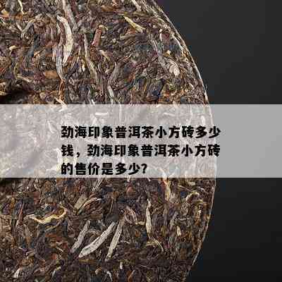 劲海印象普洱茶小方砖多少钱，劲海印象普洱茶小方砖的售价是多少？