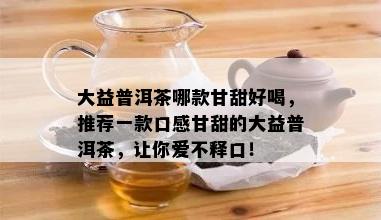 大益普洱茶哪款甘甜好喝，推荐一款口感甘甜的大益普洱茶，让你爱不释口！