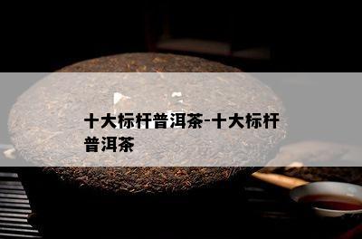 十大标杆普洱茶-十大标杆普洱茶