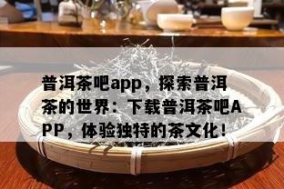 普洱茶吧app，探索普洱茶的世界：下载普洱茶吧APP，体验独特的茶文化！