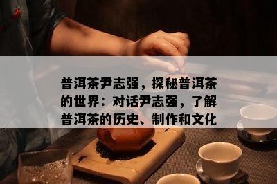 普洱茶尹志强，探秘普洱茶的世界：对话尹志强，熟悉普洱茶的历史、制作和文化