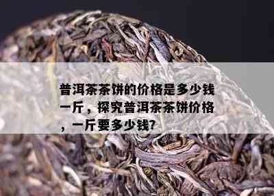 普洱茶茶饼的价格是多少钱一斤，探究普洱茶茶饼价格，一斤要多少钱？