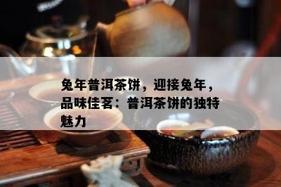 兔年普洱茶饼，迎接兔年，品味佳茗：普洱茶饼的特别魅力