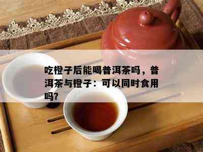 吃橙子后能喝普洱茶吗，普洱茶与橙子：可以同时食用吗？