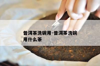 普洱茶洗碗用-普洱茶洗碗用什么茶