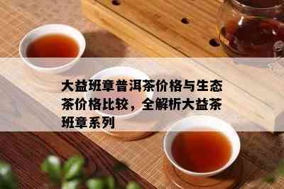 大益班章普洱茶价格与生态茶价格比较，全解析大益茶班章系列