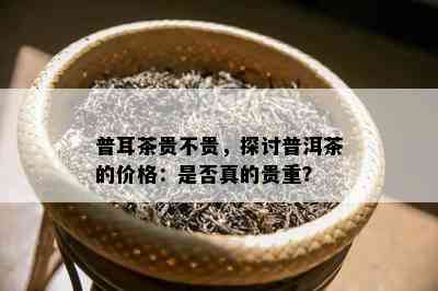 普耳茶贵不贵，探讨普洱茶的价格：是否真的贵重？