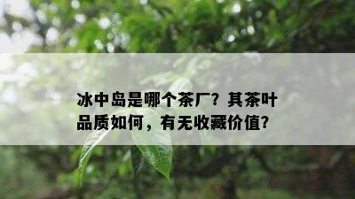 冰中岛是哪个茶厂？其茶叶品质如何，有无收藏价值？