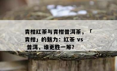 青柑红茶与青柑普洱茶，「青柑」的魅力：红茶 vs 普洱，谁更胜一筹？