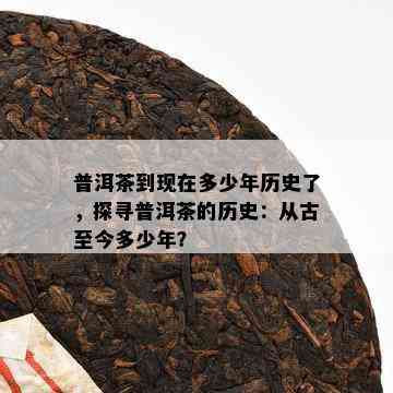 普洱茶到现在多少年历史了，探寻普洱茶的历史：从古至今多少年？