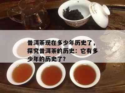 普洱茶现在多少年历史了，探究普洱茶的历史：它有多少年的历史了？