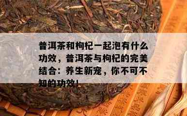 普洱茶和枸杞一起泡有什么功效，普洱茶与枸杞的完美结合：养生新宠，你不可不知的功效！