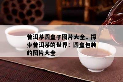 普洱茶圆盒子图片大全，探索普洱茶的世界：圆盒包装的图片大全