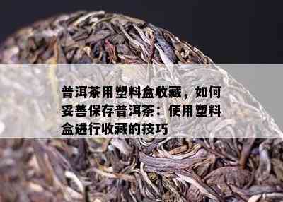 普洱茶用塑料盒收藏，如何妥善保存普洱茶：使用塑料盒进行收藏的技巧