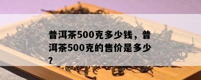 普洱茶500克多少钱，普洱茶500克的售价是多少？