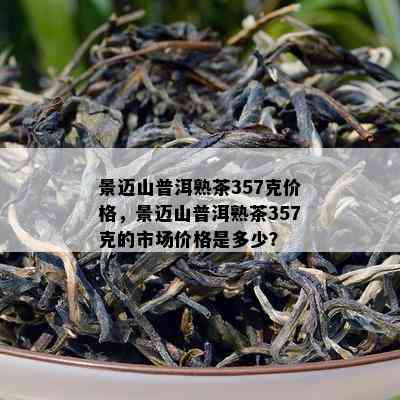 景迈山普洱熟茶357克价格，景迈山普洱熟茶357克的市场价格是多少？