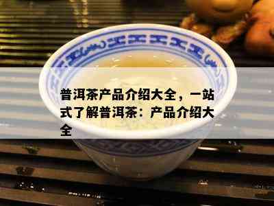 普洱茶产品介绍大全，一站式熟悉普洱茶：产品介绍大全