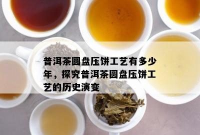 普洱茶圆盘压饼工艺有多少年，探究普洱茶圆盘压饼工艺的历史演变