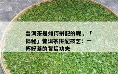 普洱茶是如何拼配的呢，「揭秘」普洱茶拼配技艺：一杯好茶的背后功夫