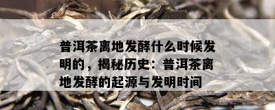 普洱茶离地发酵什么时候发明的，揭秘历史：普洱茶离地发酵的起源与发明时间